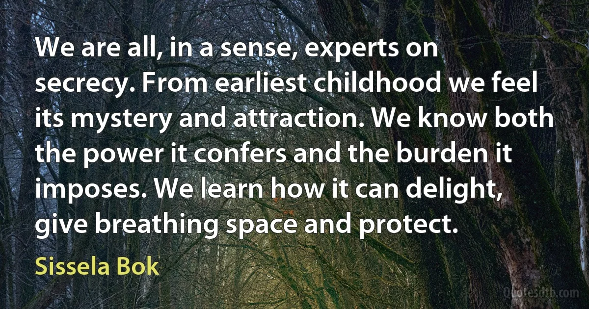 We are all, in a sense, experts on secrecy. From earliest childhood we feel its mystery and attraction. We know both the power it confers and the burden it imposes. We learn how it can delight, give breathing space and protect. (Sissela Bok)