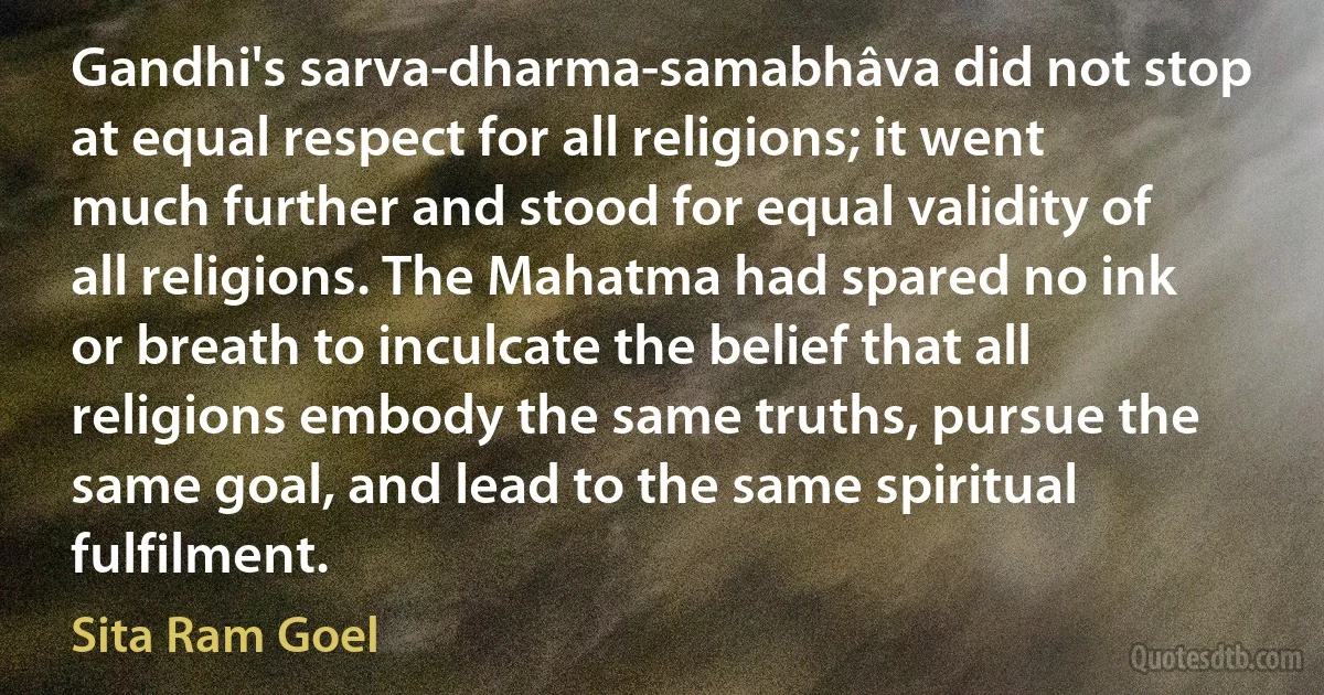 Gandhi's sarva-dharma-samabhâva did not stop at equal respect for all religions; it went much further and stood for equal validity of all religions. The Mahatma had spared no ink or breath to inculcate the belief that all religions embody the same truths, pursue the same goal, and lead to the same spiritual fulfilment. (Sita Ram Goel)