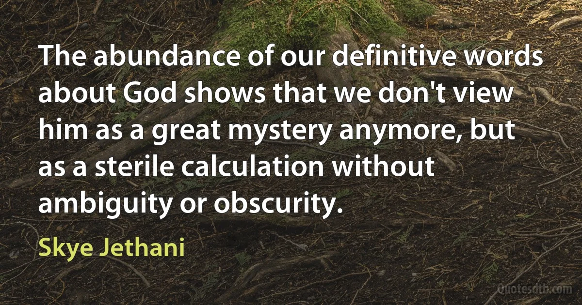 The abundance of our definitive words about God shows that we don't view him as a great mystery anymore, but as a sterile calculation without ambiguity or obscurity. (Skye Jethani)