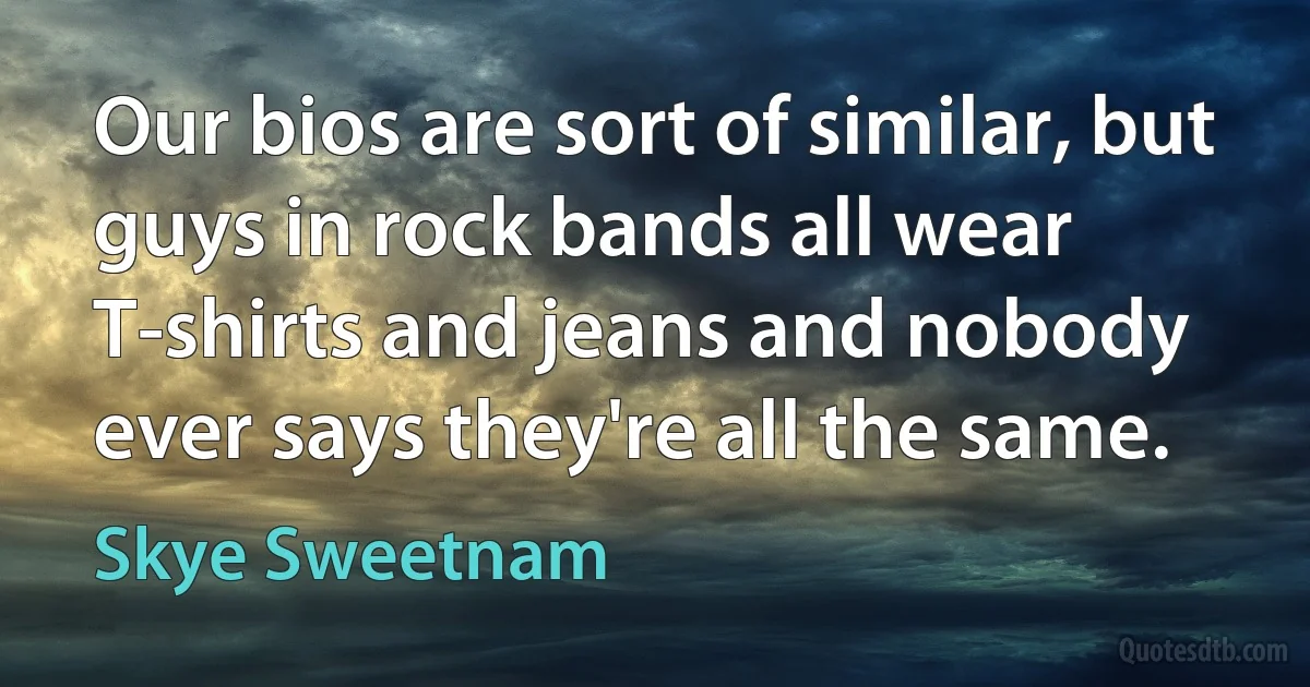 Our bios are sort of similar, but guys in rock bands all wear T-shirts and jeans and nobody ever says they're all the same. (Skye Sweetnam)