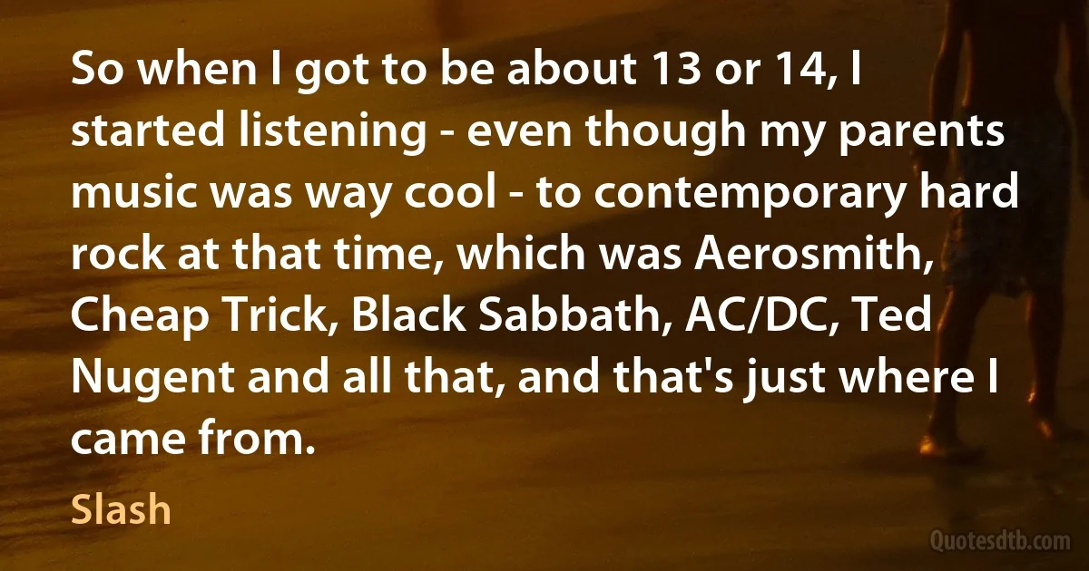 So when I got to be about 13 or 14, I started listening - even though my parents music was way cool - to contemporary hard rock at that time, which was Aerosmith, Cheap Trick, Black Sabbath, AC/DC, Ted Nugent and all that, and that's just where I came from. (Slash)