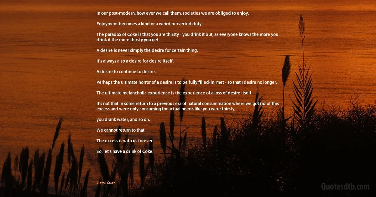 In our post-modern, how ever we call them, societies we are obliged to enjoy.

Enjoyment becomes a kind or a weird perverted duty.

The paradox of Coke is that you are thirsty - you drink it but, as everyone knows the more you drink it the more thirsty you get.

A desire is never simply the desire for certain thing.

It's always also a desire for desire itself.

A desire to continue to desire.

Perhaps the ultimate horror of a desire is to be fully filled-in, met - so that I desire no longer.

The ultimate melancholic experience is the experience of a loss of desire itself.

It's not that in some return to a previous era of natural consummation where we got rid of this excess and were only consuming for actual needs like you were thirsty,

you drank water, and so on.

We cannot return to that.

The excess is with us forever.

So, let's have a drink of Coke. (Slavoj Žižek)