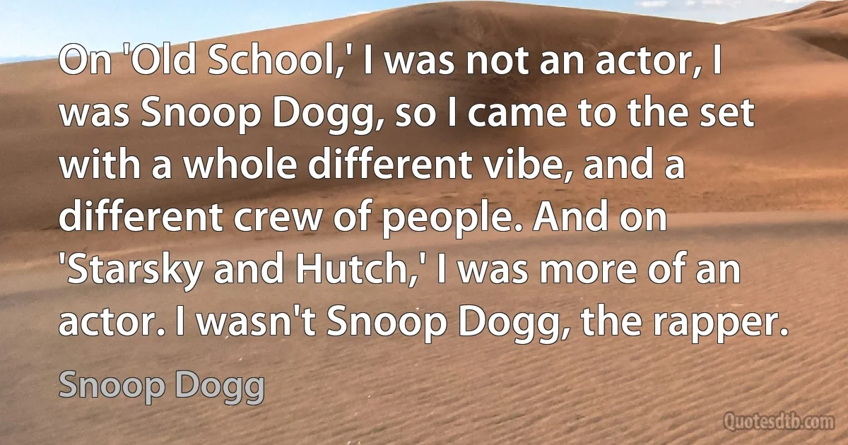 On 'Old School,' I was not an actor, I was Snoop Dogg, so I came to the set with a whole different vibe, and a different crew of people. And on 'Starsky and Hutch,' I was more of an actor. I wasn't Snoop Dogg, the rapper. (Snoop Dogg)