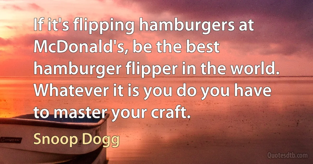 If it's flipping hamburgers at McDonald's, be the best hamburger flipper in the world. Whatever it is you do you have to master your craft. (Snoop Dogg)