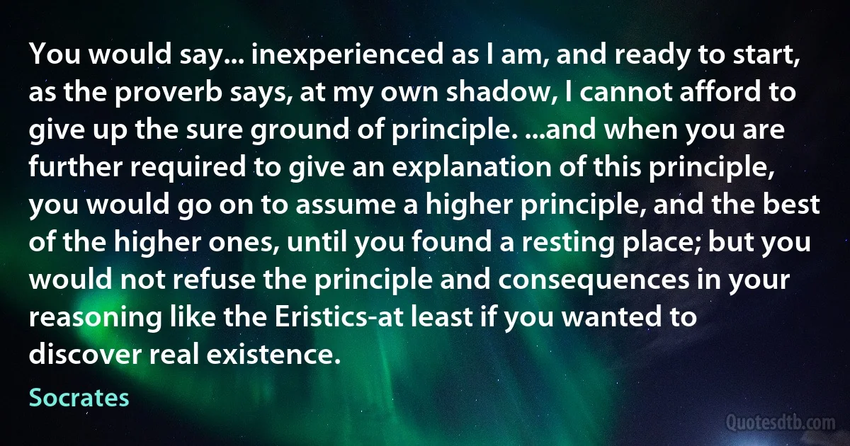 You would say... inexperienced as I am, and ready to start, as the proverb says, at my own shadow, I cannot afford to give up the sure ground of principle. ...and when you are further required to give an explanation of this principle, you would go on to assume a higher principle, and the best of the higher ones, until you found a resting place; but you would not refuse the principle and consequences in your reasoning like the Eristics-at least if you wanted to discover real existence. (Socrates)