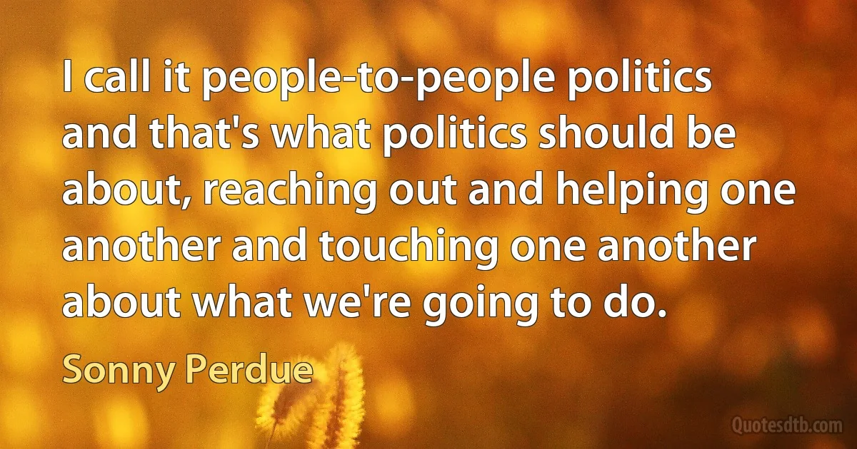 I call it people-to-people politics and that's what politics should be about, reaching out and helping one another and touching one another about what we're going to do. (Sonny Perdue)