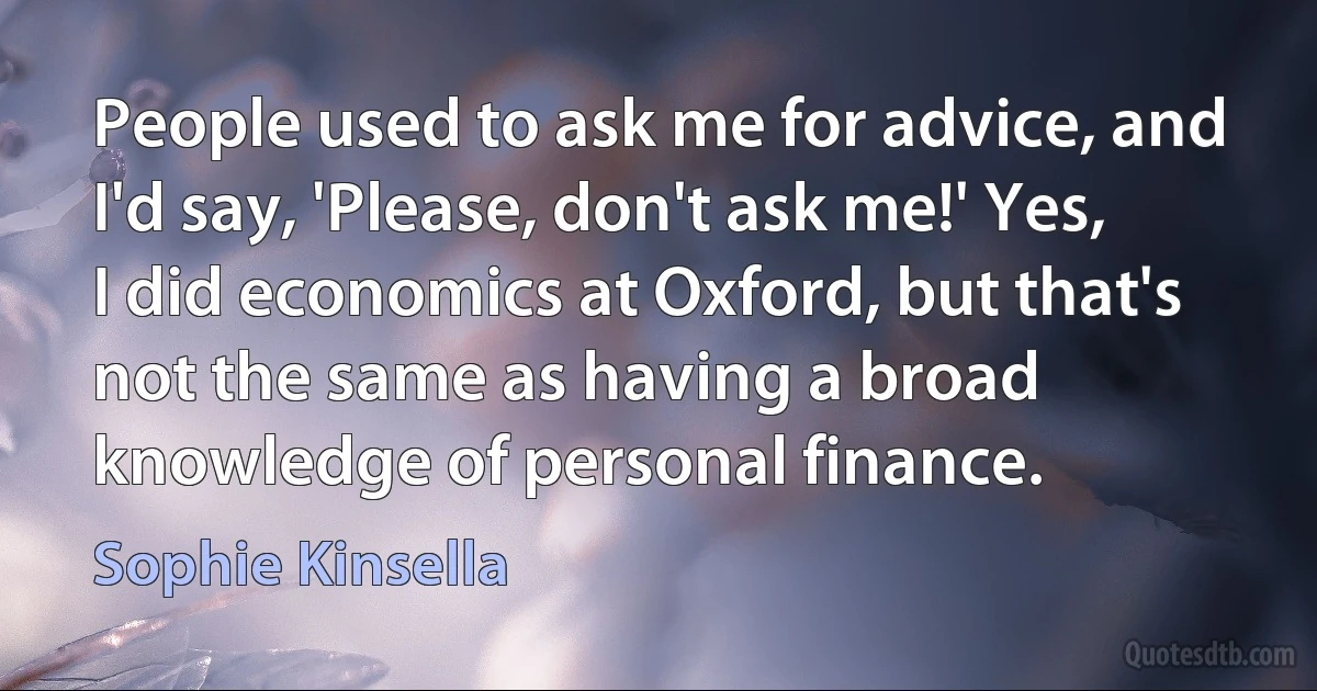 People used to ask me for advice, and I'd say, 'Please, don't ask me!' Yes, I did economics at Oxford, but that's not the same as having a broad knowledge of personal finance. (Sophie Kinsella)