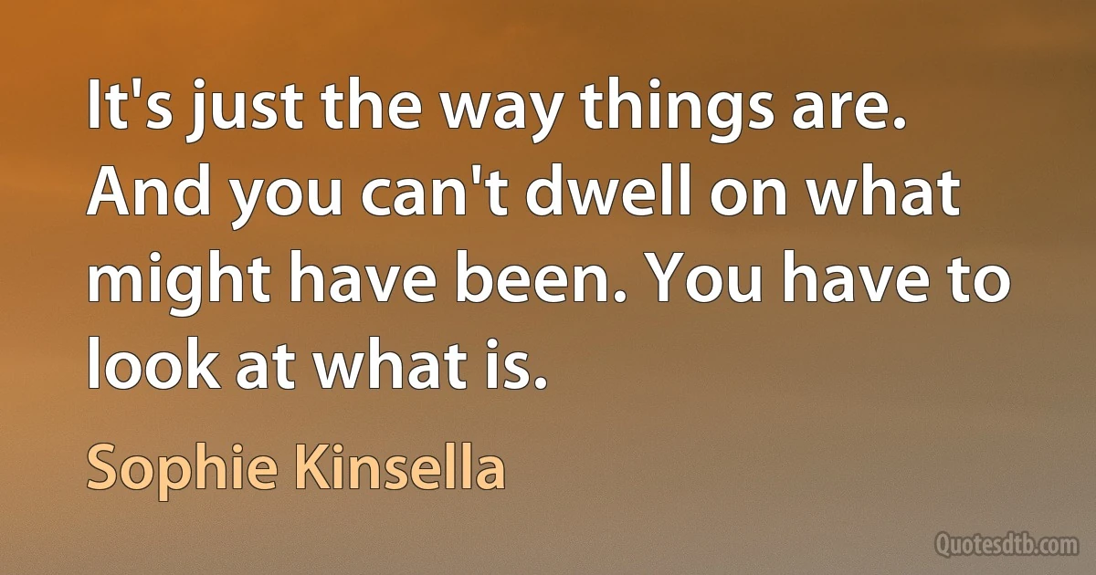 It's just the way things are. And you can't dwell on what might have been. You have to look at what is. (Sophie Kinsella)