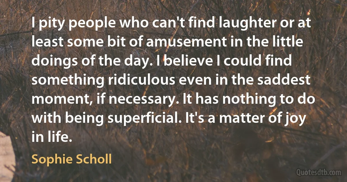 I pity people who can't find laughter or at least some bit of amusement in the little doings of the day. I believe I could find something ridiculous even in the saddest moment, if necessary. It has nothing to do with being superficial. It's a matter of joy in life. (Sophie Scholl)