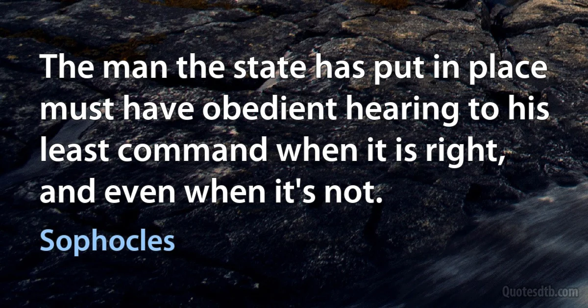 The man the state has put in place must have obedient hearing to his least command when it is right, and even when it's not. (Sophocles)