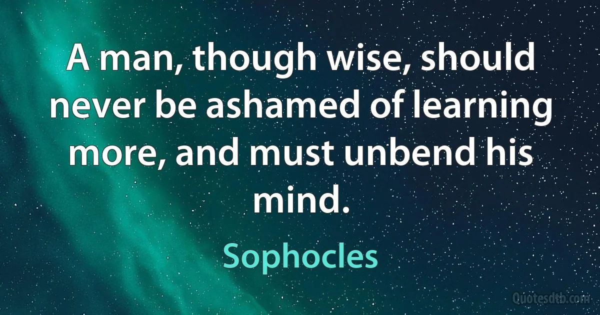 A man, though wise, should never be ashamed of learning more, and must unbend his mind. (Sophocles)