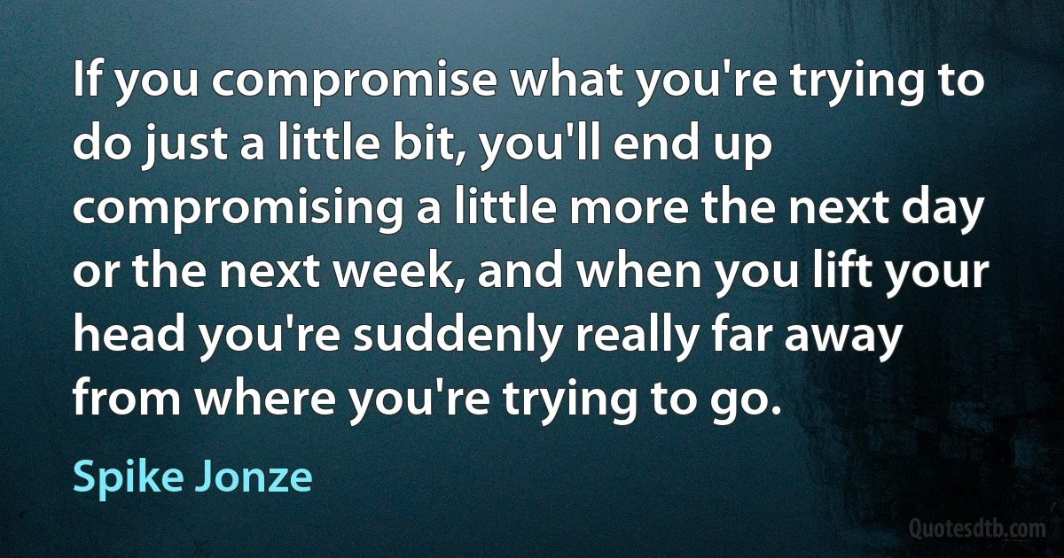 If you compromise what you're trying to do just a little bit, you'll end up compromising a little more the next day or the next week, and when you lift your head you're suddenly really far away from where you're trying to go. (Spike Jonze)