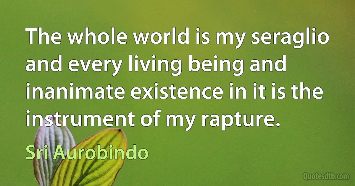 The whole world is my seraglio and every living being and inanimate existence in it is the instrument of my rapture. (Sri Aurobindo)