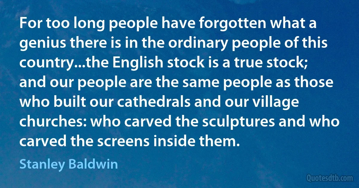 For too long people have forgotten what a genius there is in the ordinary people of this country...the English stock is a true stock; and our people are the same people as those who built our cathedrals and our village churches: who carved the sculptures and who carved the screens inside them. (Stanley Baldwin)