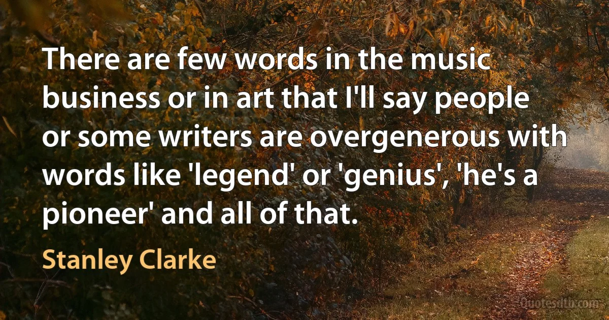 There are few words in the music business or in art that I'll say people or some writers are overgenerous with words like 'legend' or 'genius', 'he's a pioneer' and all of that. (Stanley Clarke)