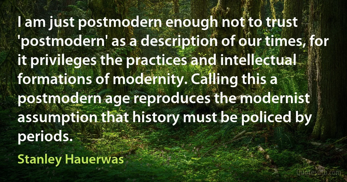 I am just postmodern enough not to trust 'postmodern' as a description of our times, for it privileges the practices and intellectual formations of modernity. Calling this a postmodern age reproduces the modernist assumption that history must be policed by periods. (Stanley Hauerwas)