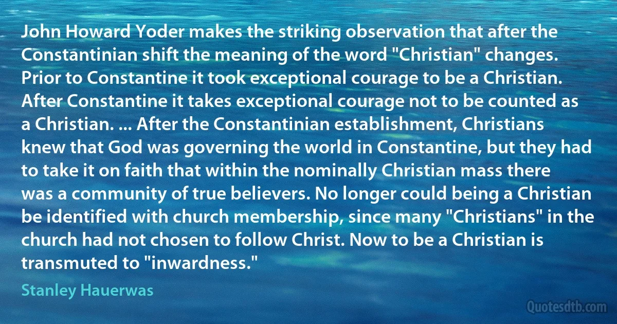 John Howard Yoder makes the striking observation that after the Constantinian shift the meaning of the word "Christian" changes. Prior to Constantine it took exceptional courage to be a Christian. After Constantine it takes exceptional courage not to be counted as a Christian. ... After the Constantinian establishment, Christians knew that God was governing the world in Constantine, but they had to take it on faith that within the nominally Christian mass there was a community of true believers. No longer could being a Christian be identified with church membership, since many "Christians" in the church had not chosen to follow Christ. Now to be a Christian is transmuted to "inwardness." (Stanley Hauerwas)