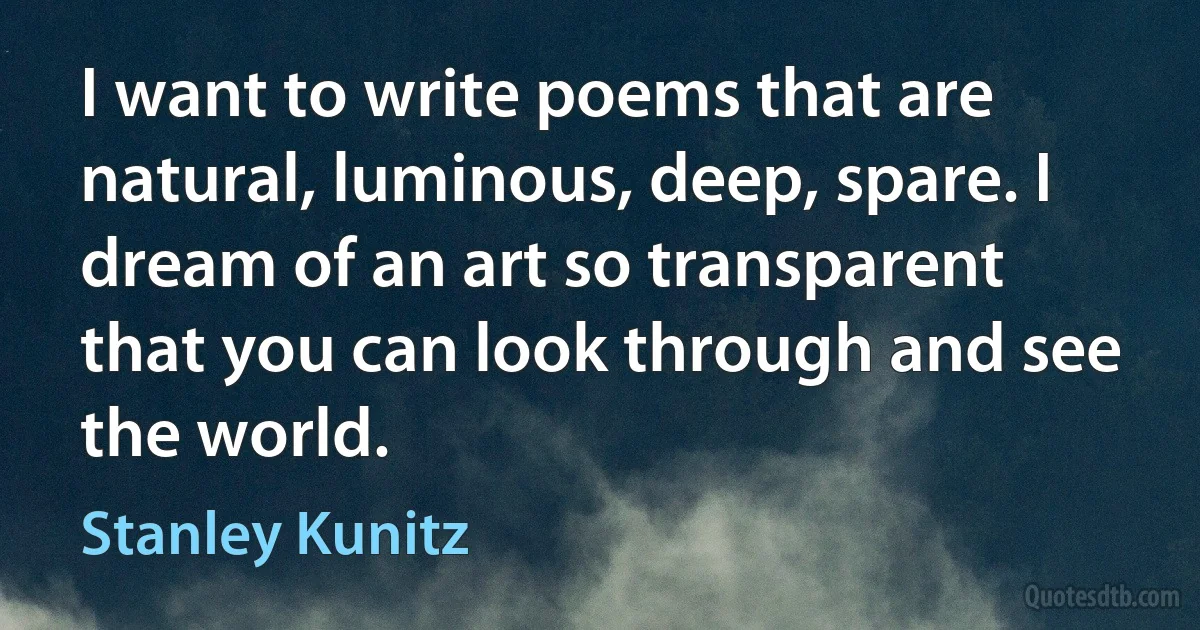 I want to write poems that are natural, luminous, deep, spare. I dream of an art so transparent that you can look through and see the world. (Stanley Kunitz)