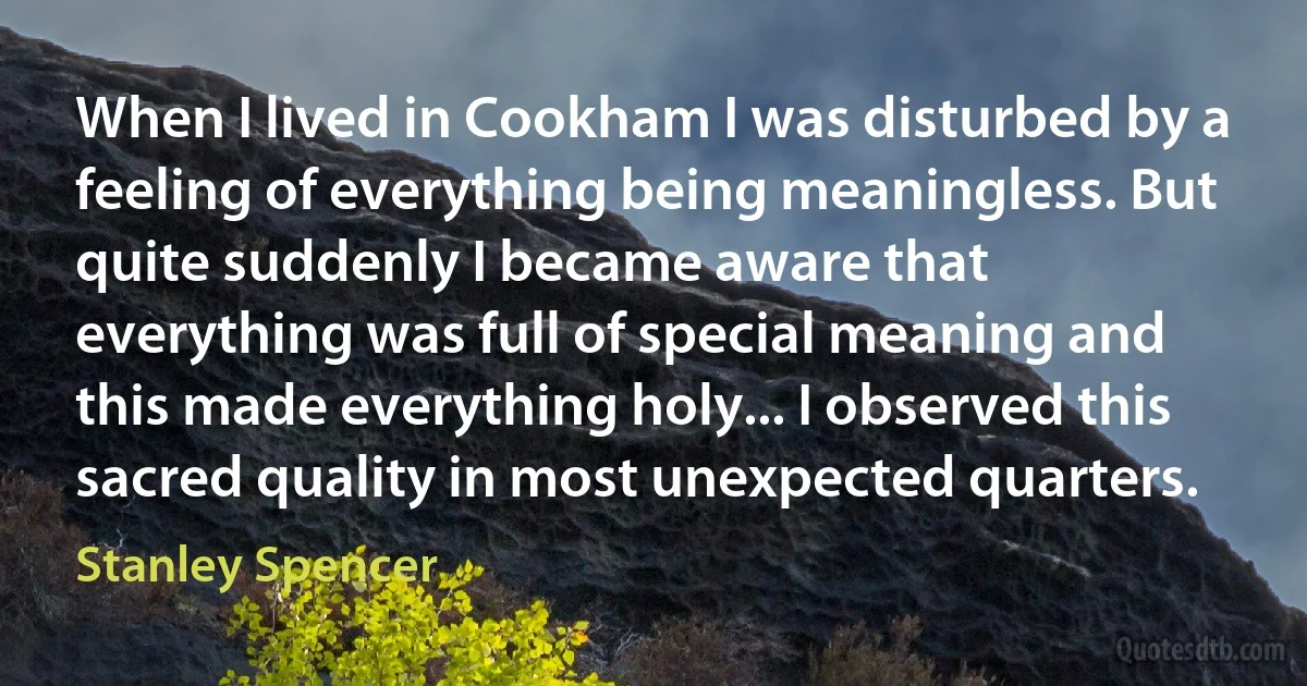 When I lived in Cookham I was disturbed by a feeling of everything being meaningless. But quite suddenly I became aware that everything was full of special meaning and this made everything holy... I observed this sacred quality in most unexpected quarters. (Stanley Spencer)