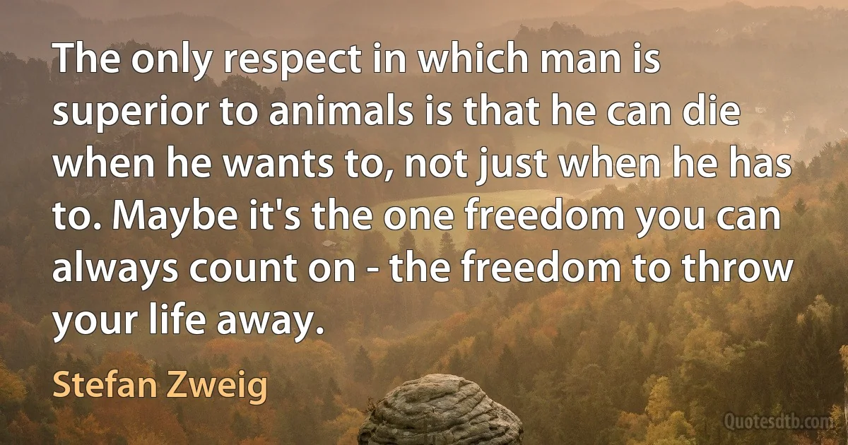 The only respect in which man is superior to animals is that he can die when he wants to, not just when he has to. Maybe it's the one freedom you can always count on - the freedom to throw your life away. (Stefan Zweig)