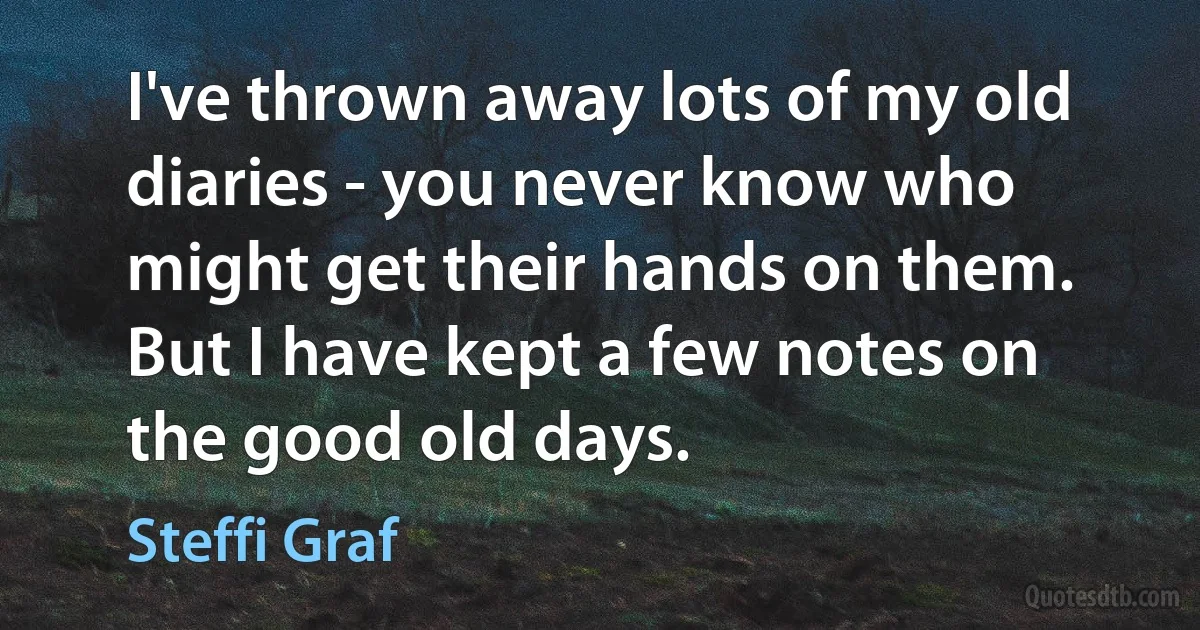 I've thrown away lots of my old diaries - you never know who might get their hands on them. But I have kept a few notes on the good old days. (Steffi Graf)