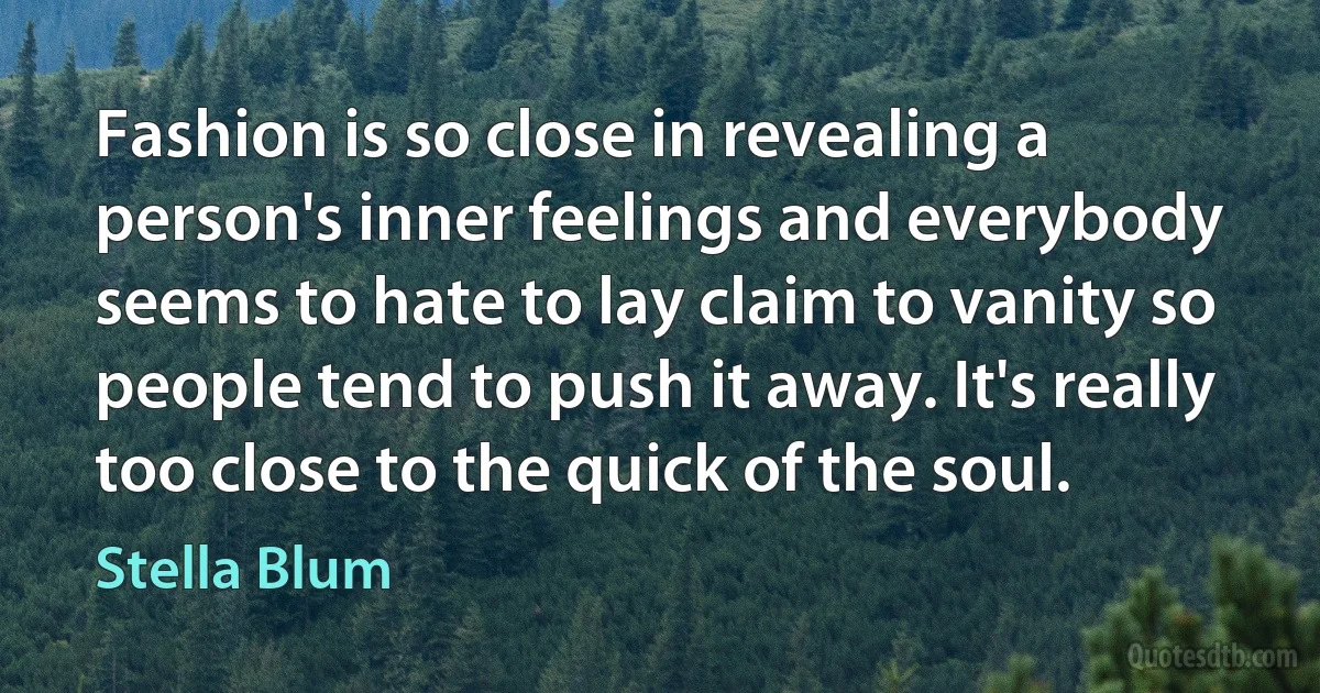 Fashion is so close in revealing a person's inner feelings and everybody seems to hate to lay claim to vanity so people tend to push it away. It's really too close to the quick of the soul. (Stella Blum)