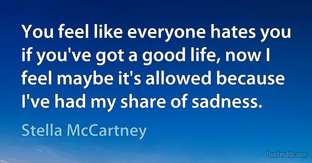 You feel like everyone hates you if you've got a good life, now I feel maybe it's allowed because I've had my share of sadness. (Stella McCartney)