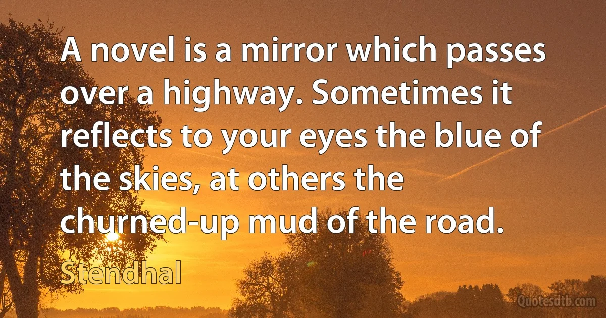 A novel is a mirror which passes over a highway. Sometimes it reflects to your eyes the blue of the skies, at others the churned-up mud of the road. (Stendhal)