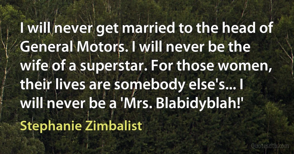 I will never get married to the head of General Motors. I will never be the wife of a superstar. For those women, their lives are somebody else's... I will never be a 'Mrs. Blabidyblah!' (Stephanie Zimbalist)