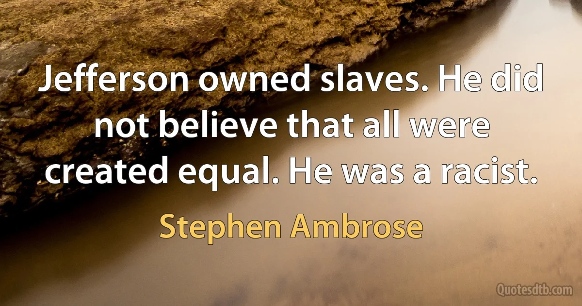 Jefferson owned slaves. He did not believe that all were created equal. He was a racist. (Stephen Ambrose)