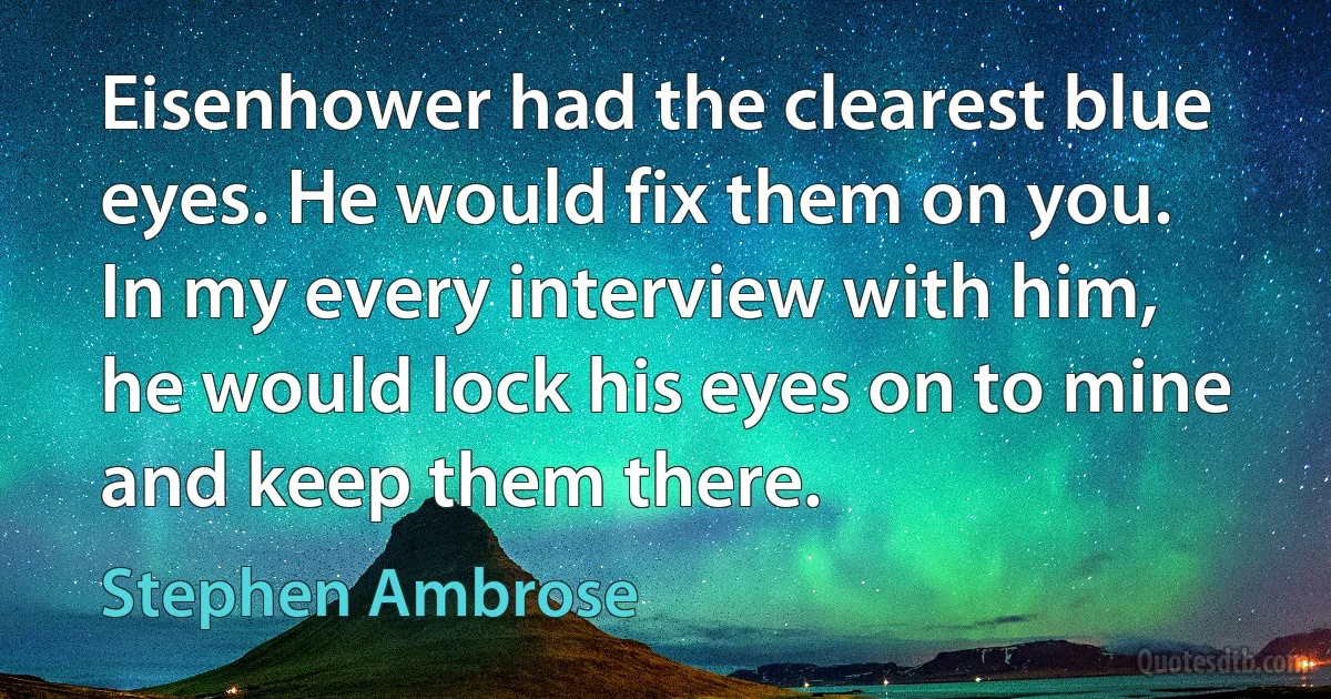 Eisenhower had the clearest blue eyes. He would fix them on you. In my every interview with him, he would lock his eyes on to mine and keep them there. (Stephen Ambrose)