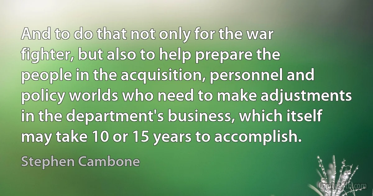 And to do that not only for the war fighter, but also to help prepare the people in the acquisition, personnel and policy worlds who need to make adjustments in the department's business, which itself may take 10 or 15 years to accomplish. (Stephen Cambone)