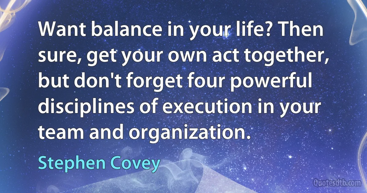 Want balance in your life? Then sure, get your own act together, but don't forget four powerful disciplines of execution in your team and organization. (Stephen Covey)