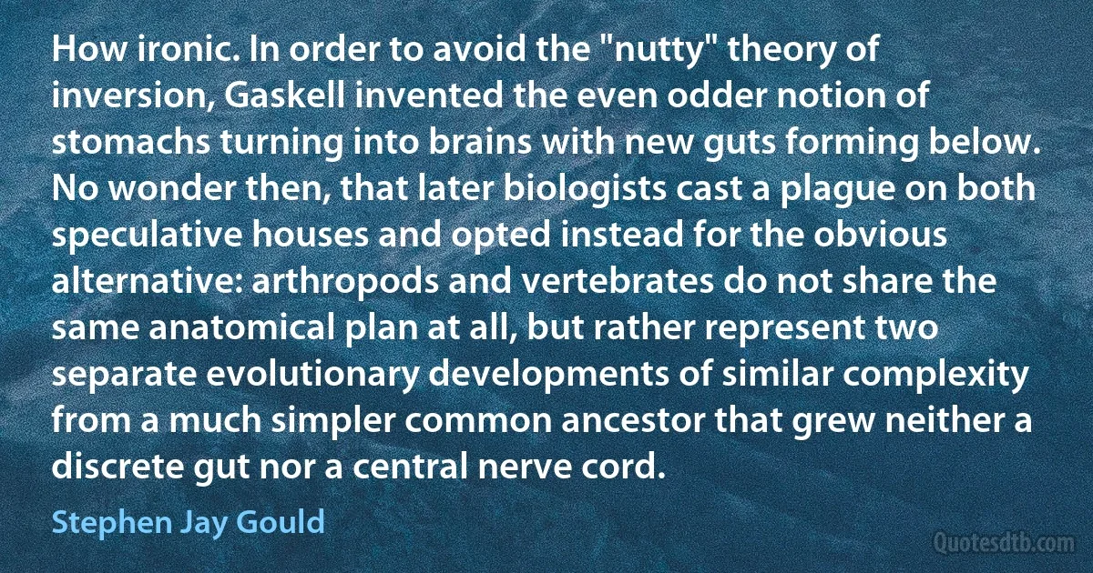 How ironic. In order to avoid the "nutty" theory of inversion, Gaskell invented the even odder notion of stomachs turning into brains with new guts forming below. No wonder then, that later biologists cast a plague on both speculative houses and opted instead for the obvious alternative: arthropods and vertebrates do not share the same anatomical plan at all, but rather represent two separate evolutionary developments of similar complexity from a much simpler common ancestor that grew neither a discrete gut nor a central nerve cord. (Stephen Jay Gould)