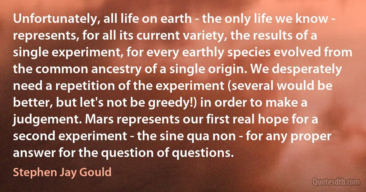 Unfortunately, all life on earth - the only life we know - represents, for all its current variety, the results of a single experiment, for every earthly species evolved from the common ancestry of a single origin. We desperately need a repetition of the experiment (several would be better, but let's not be greedy!) in order to make a judgement. Mars represents our first real hope for a second experiment - the sine qua non - for any proper answer for the question of questions. (Stephen Jay Gould)