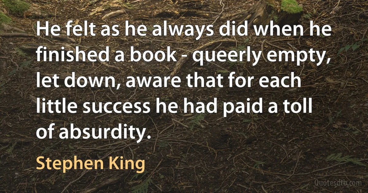 He felt as he always did when he finished a book - queerly empty, let down, aware that for each little success he had paid a toll of absurdity. (Stephen King)