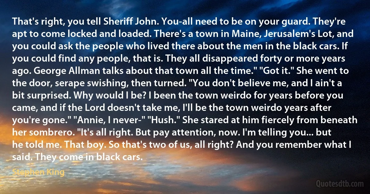 That's right, you tell Sheriff John. You-all need to be on your guard. They're apt to come locked and loaded. There's a town in Maine, Jerusalem's Lot, and you could ask the people who lived there about the men in the black cars. If you could find any people, that is. They all disappeared forty or more years ago. George Allman talks about that town all the time." "Got it." She went to the door, serape swishing, then turned. "You don't believe me, and I ain't a bit surprised. Why would I be? I been the town weirdo for years before you came, and if the Lord doesn't take me, I'll be the town weirdo years after you're gone." "Annie, I never-" "Hush." She stared at him fiercely from beneath her sombrero. "It's all right. But pay attention, now. I'm telling you... but he told me. That boy. So that's two of us, all right? And you remember what I said. They come in black cars. (Stephen King)