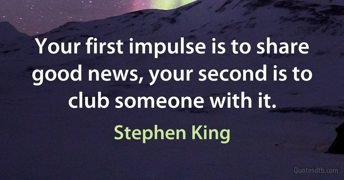 Your first impulse is to share good news, your second is to club someone with it. (Stephen King)