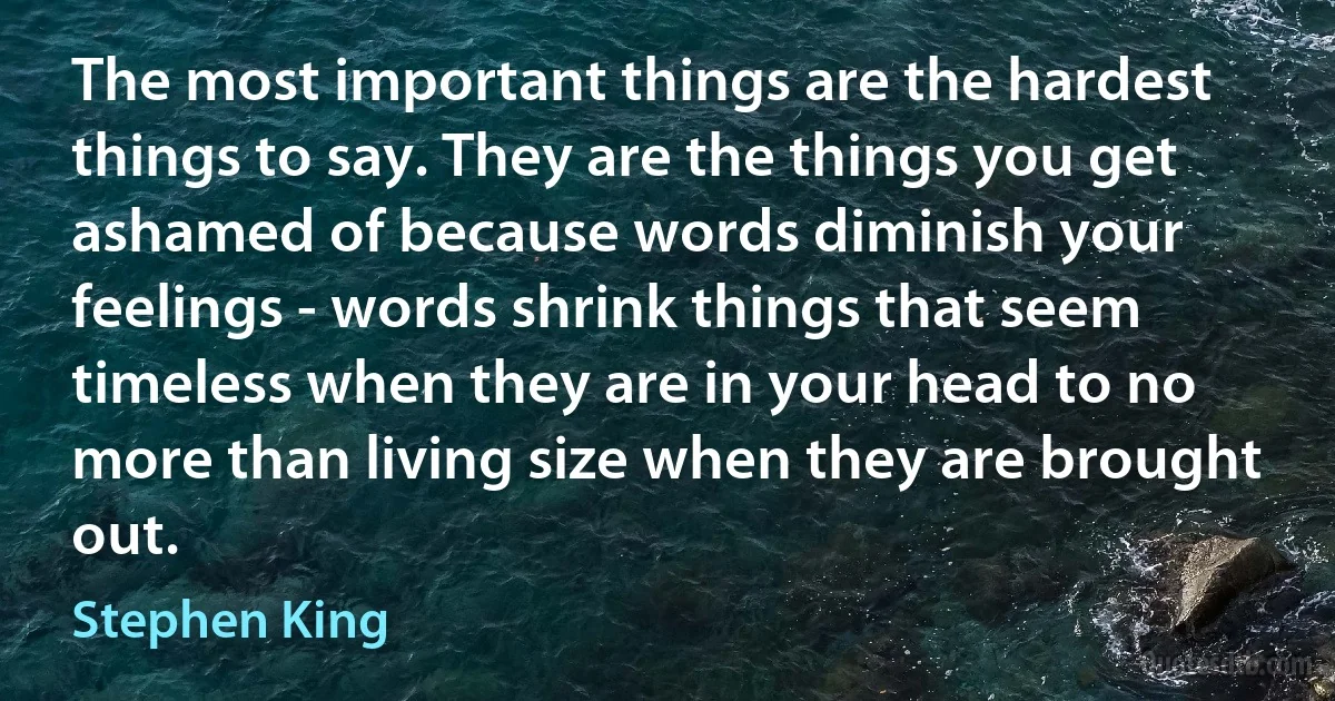 The most important things are the hardest things to say. They are the things you get ashamed of because words diminish your feelings - words shrink things that seem timeless when they are in your head to no more than living size when they are brought out. (Stephen King)