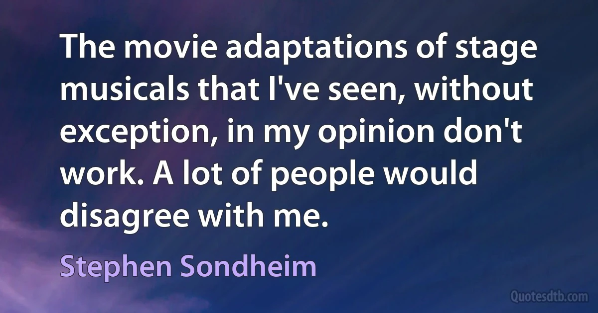 The movie adaptations of stage musicals that I've seen, without exception, in my opinion don't work. A lot of people would disagree with me. (Stephen Sondheim)