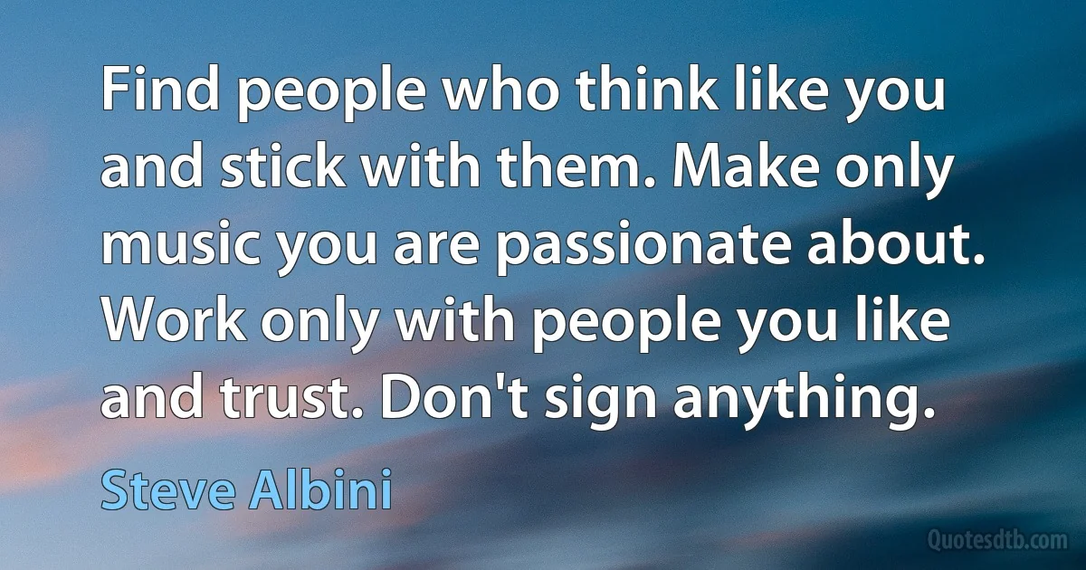 Find people who think like you and stick with them. Make only music you are passionate about. Work only with people you like and trust. Don't sign anything. (Steve Albini)