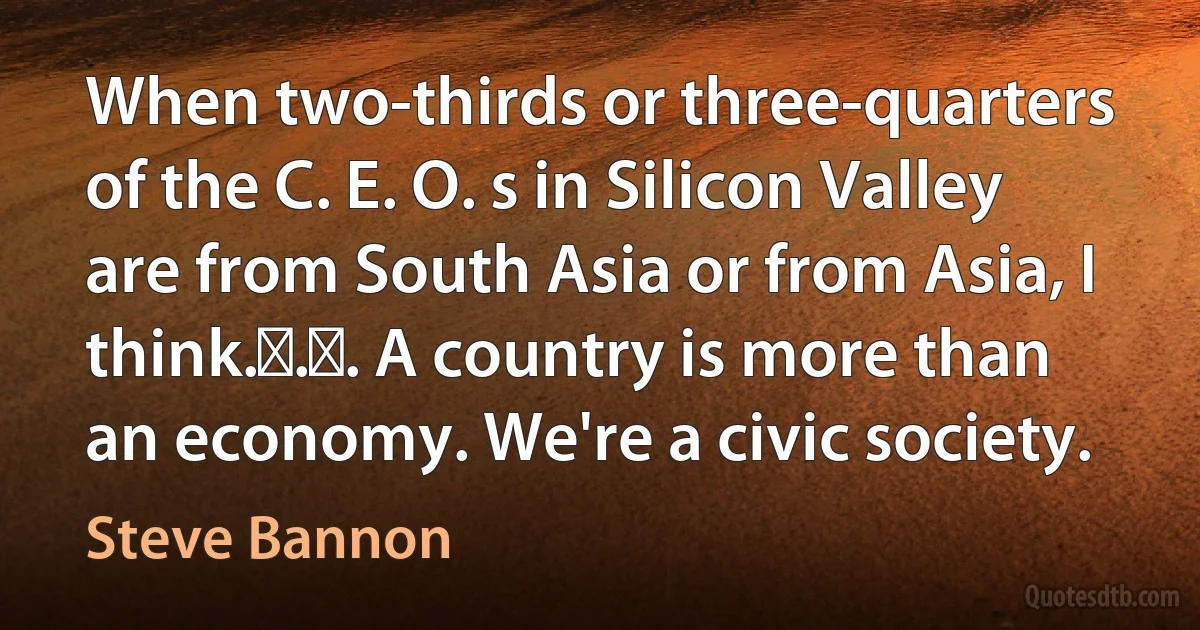 When two-thirds or three-quarters of the C. E. O. s in Silicon Valley are from South Asia or from Asia, I think. . . A country is more than an economy. We're a civic society. (Steve Bannon)