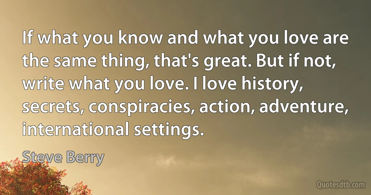 If what you know and what you love are the same thing, that's great. But if not, write what you love. I love history, secrets, conspiracies, action, adventure, international settings. (Steve Berry)