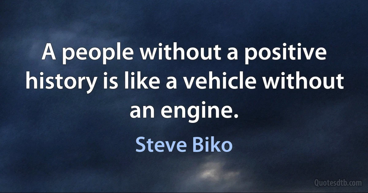 A people without a positive history is like a vehicle without an engine. (Steve Biko)