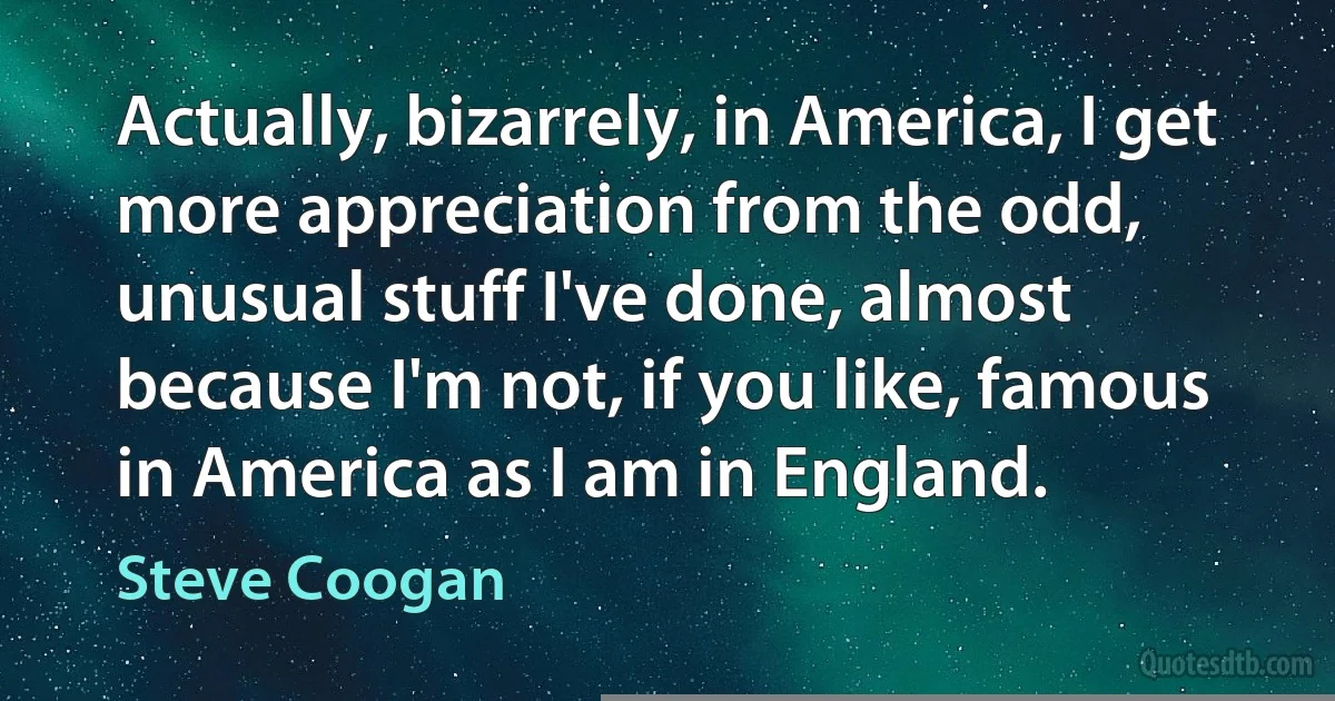 Actually, bizarrely, in America, I get more appreciation from the odd, unusual stuff I've done, almost because I'm not, if you like, famous in America as I am in England. (Steve Coogan)