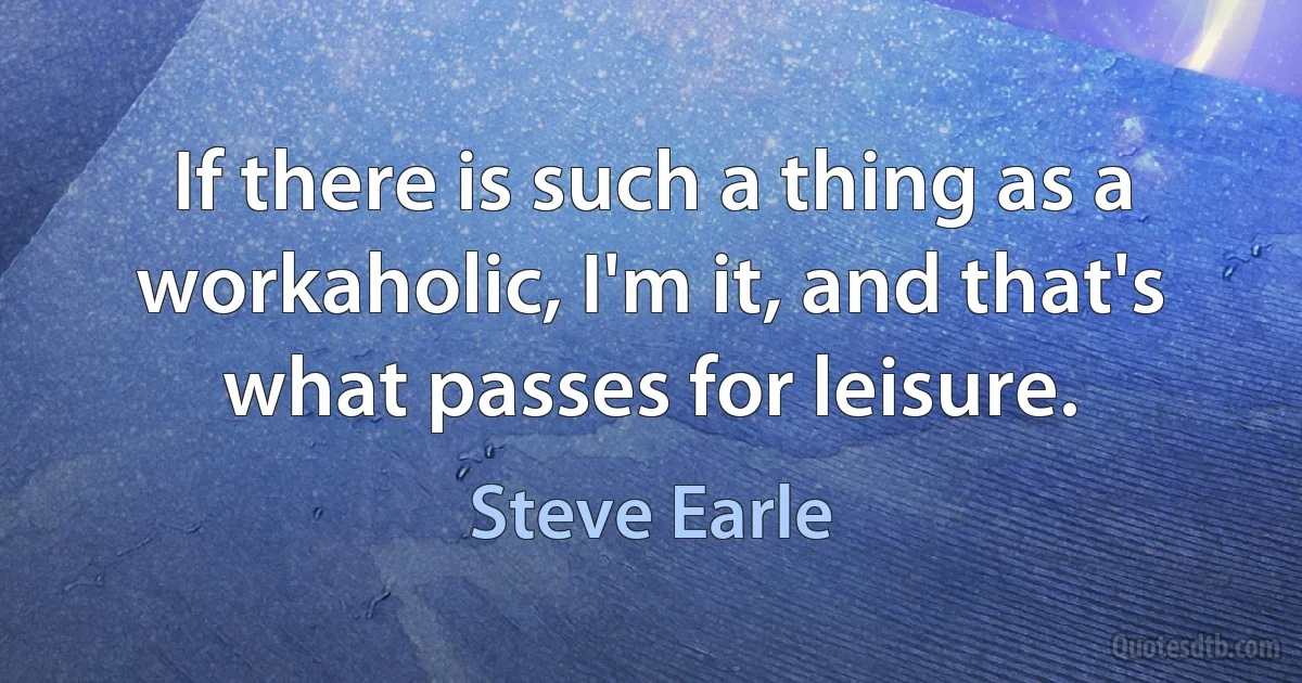 If there is such a thing as a workaholic, I'm it, and that's what passes for leisure. (Steve Earle)