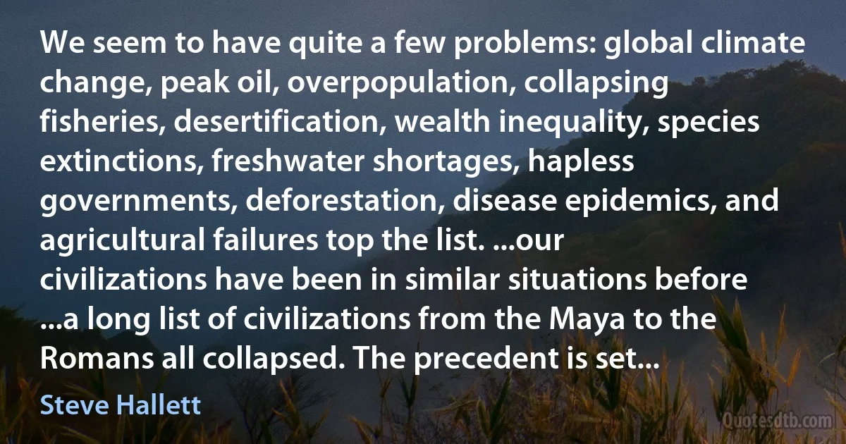 We seem to have quite a few problems: global climate change, peak oil, overpopulation, collapsing fisheries, desertification, wealth inequality, species extinctions, freshwater shortages, hapless governments, deforestation, disease epidemics, and agricultural failures top the list. ...our civilizations have been in similar situations before ...a long list of civilizations from the Maya to the Romans all collapsed. The precedent is set... (Steve Hallett)