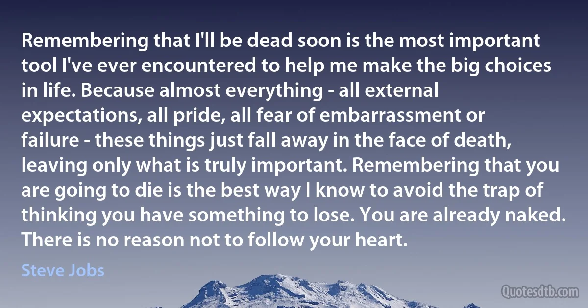 Remembering that I'll be dead soon is the most important tool I've ever encountered to help me make the big choices in life. Because almost everything - all external expectations, all pride, all fear of embarrassment or failure - these things just fall away in the face of death, leaving only what is truly important. Remembering that you are going to die is the best way I know to avoid the trap of thinking you have something to lose. You are already naked. There is no reason not to follow your heart. (Steve Jobs)