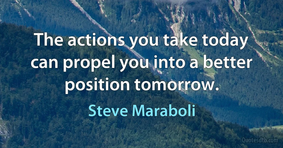 The actions you take today can propel you into a better position tomorrow. (Steve Maraboli)