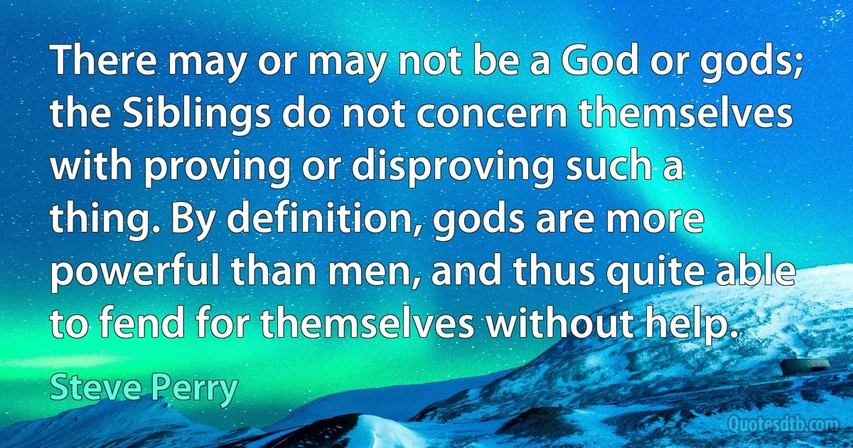 There may or may not be a God or gods; the Siblings do not concern themselves with proving or disproving such a thing. By definition, gods are more powerful than men, and thus quite able to fend for themselves without help. (Steve Perry)